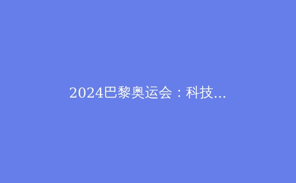 2024巴黎奥运会：科技与人文交织的体育盛宴 - 2