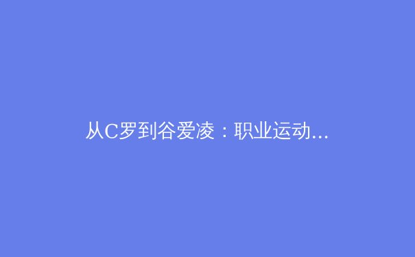 从C罗到谷爱凌：职业运动员巅峰期延长背后的科学革命